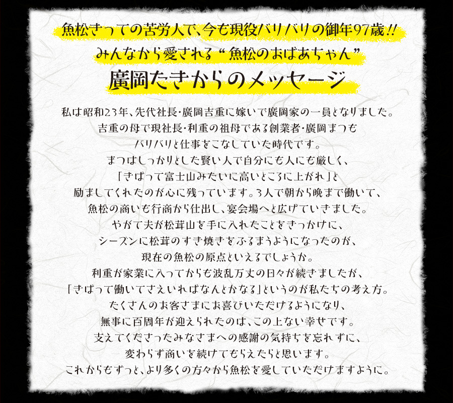 魚松きっての苦労人で、今も現役バリバリの御年97歳！！みんなから愛される“魚松のおばあちゃん”廣岡たきからのメッセージ　私は昭和23年、先代社長・廣岡吉重に嫁いで廣岡家の一員となりました。吉重の母で現社長・利重の祖母である創業者・廣岡まつもバリバリと仕事をこなしていた時代です。まつはしっかりとした賢い人で自分にも人にも厳しく、「きばって富士山みたいに高いところに上がれ」と励ましてくれたのが心に残っています。３人で朝から晩まで働いて、魚松の商いも行商から仕出し、宴会場へと広げていきました。やがて夫が松茸山を手に入れたことをきっかけに、シーズンに松茸のすき焼きをふるまうようになったのが、現在の魚松の原点といえるでしょうか。利重が家業に入ってからも波乱万丈の日々が続きましたが、「きばって働いてさえいればなんとかなる」というのが私たちの考え方。たくさんのお客さまにお喜びいただけるようになり、無事に百周年が迎えられたのは、この上ない幸せです。支えてくださったみなさまへの感謝の気持ちを忘れずに、変わらず商いを続けてもらえたらと思います。これからもずっと、より多くの方々から魚松を愛していただけますように。