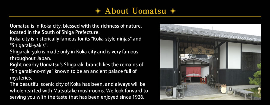 About Uomatsu Uomatsu is in Koka city, blessed with the richness of nature, located in the South of Shiga Prefecture.Koka city is historically famous for its Koga-style ninjas and Shigaraki-yakis.Shigaraki-yaki is made only in Koka city and is very famous throughout Japan.Right nearby Uomatsu's Shigaraki branch lies the remains of Shigaraki-no-miya known to be an ancient palace full of mysteries.The beautiful scenic city of Koka has been, and always will be wholehearted with Matsutake mushrooms. We look forward to serving you with the taste that has been enjoyed since 1926.