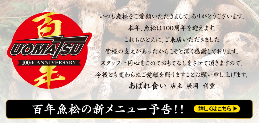 いつも魚松をご愛顧いただきまして、ありがとうございます。本年、魚松は100周年を迎えます。これもひとえに、ご来店いただきました皆様の支えがあったからこそと深く感謝しております。スタッフ一同心をこめておもてなしをさせて頂きますので、今後とも変わらぬご愛顧を賜りますことお願い申し上げます。あばれ食い  店主  廣岡  利重　　百年魚松の新メニュー予告！！　　詳しくはこちら