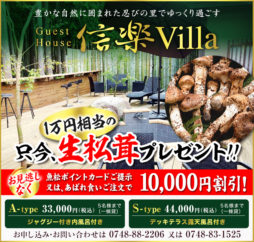 豊かな自然に囲まれた忍びの里でゆっくり過ごす　信楽Villa　Guest House　ご宿泊予約受付中！　A-type 5名様まで（一棟貸）33,000円（税込）ジャグジー付き内風呂付き　S-type 5名様まで（一棟貸）44,000円（税込）デッキテラス露天風呂付き　お申し込み・お問い合わせは0748-88-2206　または　0748-83-1525　魚松ポイントカードご提示又はあばれ食いご注文で10,000円割引！お見逃しなく　只今、生松茸プレゼント！！