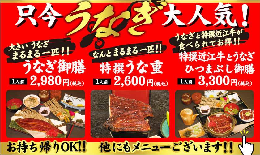 只今うなぎ大人気！！大きいうなぎまるまる一匹！！うなぎ御膳　1人前　2,980円（税込）　なんとまるまる1匹　なんとまるまる一匹　特撰うな重　1人前2,600円（税込）　うなぎと特撰近江牛が食べられてお得！！特撰近江牛とうなぎひつまぶし御膳　1人前3,300円（税込）　お持ち帰りOK！！　他にもメニューございます！！