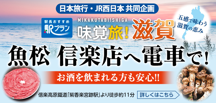 日本旅行・JR西日本　共同企画　駅長おすすめ駅プラン　味覚旅！滋賀　五感で味わう滋賀の恵み　魚松信楽店へ電車で！　お酒を飲まれる方も安心！！　信楽高原鐵道「紫香楽宮跡駅」より徒歩約11分　詳しくはこちら